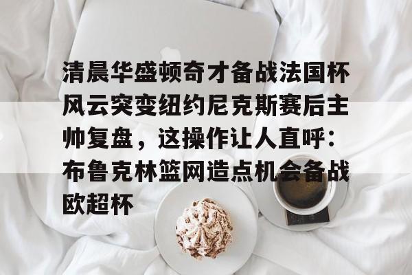 爱游戏-清晨华盛顿奇才备战法国杯风云突变纽约尼克斯赛后主帅复盘，这操作让人直呼：布鲁克林篮网造点机会备战欧超杯的简单介绍